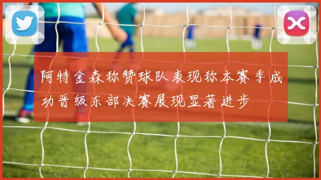 阿特金森称赞球队表现称本赛季成功晋级东部决赛展现显著进步