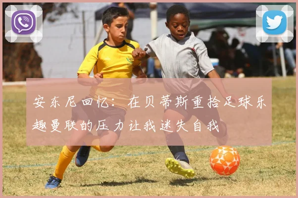 安东尼回忆：在贝蒂斯重拾足球乐趣曼联的压力让我迷失自我