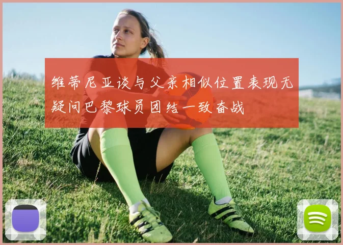 维蒂尼亚谈与父亲相似位置表现无疑问巴黎球员团结一致奋战