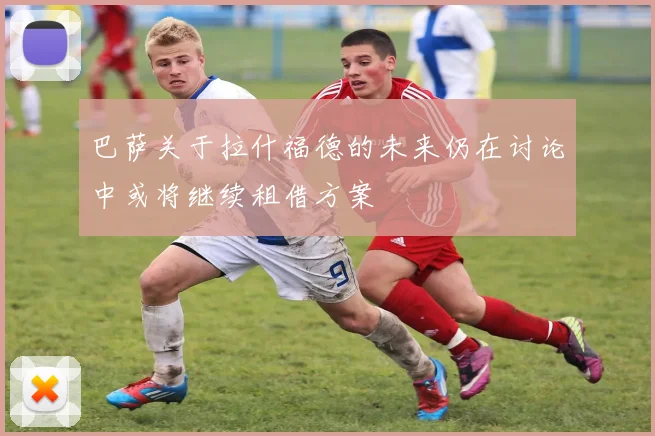 巴萨关于拉什福德的未来仍在讨论中或将继续租借方案
