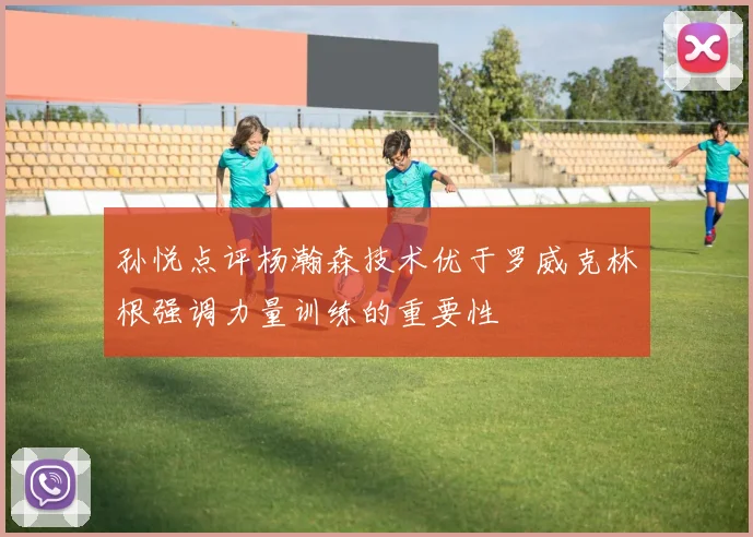 孙悦点评杨瀚森技术优于罗威克林根强调力量训练的重要性