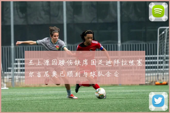 王上源因腰伤缺席国足迪拜拉练塞尔吉尼奥已顺利与球队会合