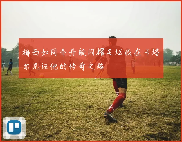 梅西如同乔丹般闪耀足坛我在卡塔尔见证他的传奇之路
