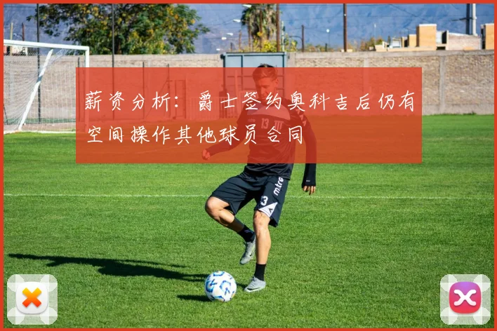 薪资分析：爵士签约奥科吉后仍有空间操作其他球员合同
