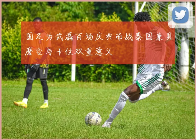 国足为武磊百场庆典而战泰国兼具磨合与卡位双重意义