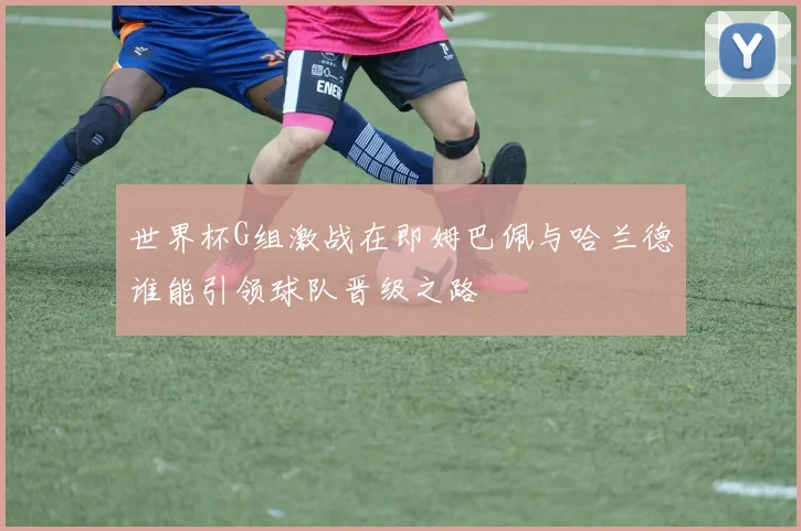 世界杯G组激战在即姆巴佩与哈兰德谁能引领球队晋级之路