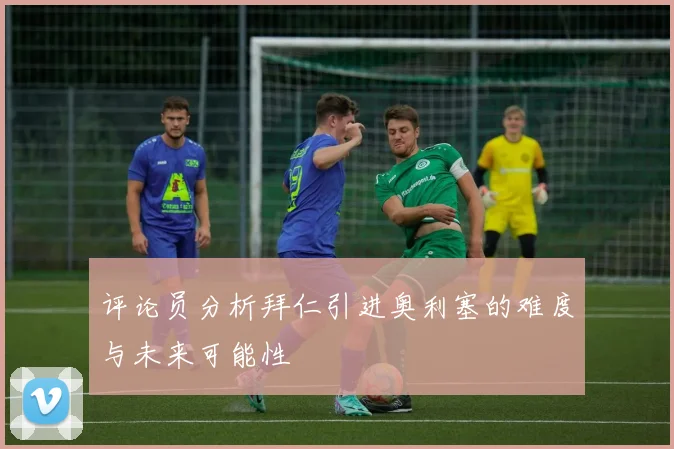 评论员分析拜仁引进奥利塞的难度与未来可能性