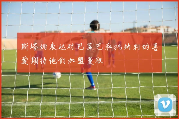 斯塔姆表达对巴莱巴和托纳利的喜爱期待他们加盟曼联