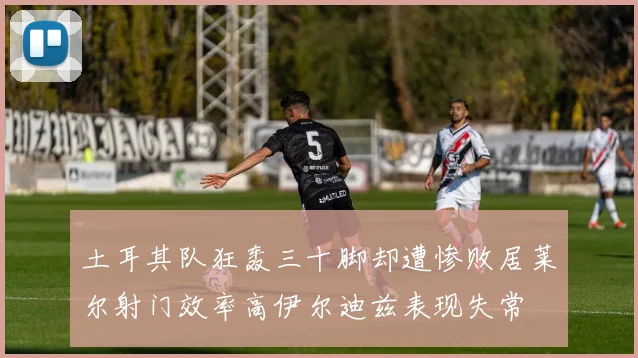 土耳其队狂轰三十脚却遭惨败居莱尔射门效率高伊尔迪兹表现失常