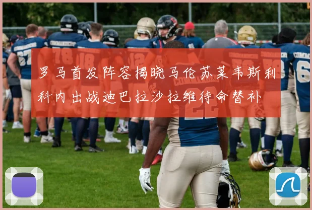 罗马首发阵容揭晓马伦苏莱韦斯利科内出战迪巴拉沙拉维待命替补