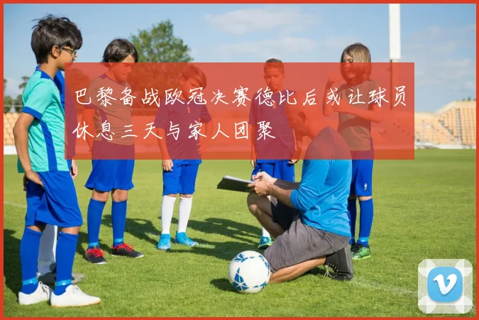 巴黎备战欧冠决赛德比后或让球员休息三天与家人团聚