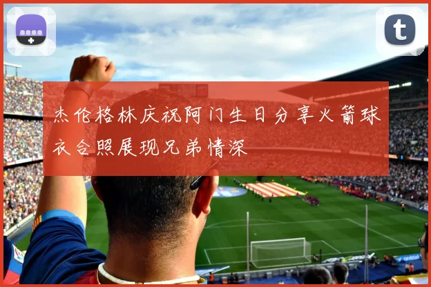 杰伦格林庆祝阿门生日分享火箭球衣合照展现兄弟情深