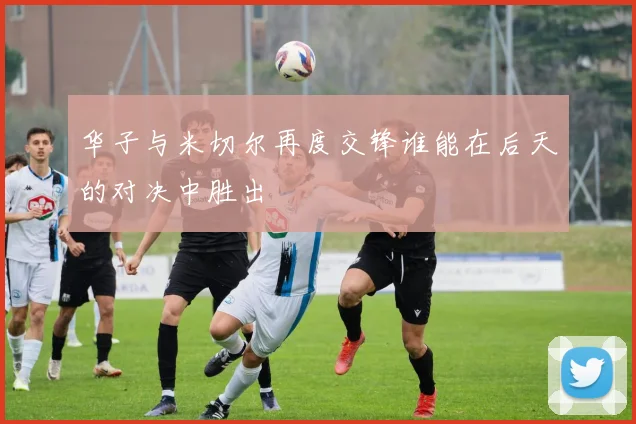华子与米切尔再度交锋谁能在后天的对决中胜出
