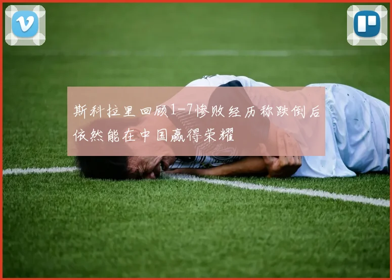 斯科拉里回顾1-7惨败经历称跌倒后依然能在中国赢得荣耀