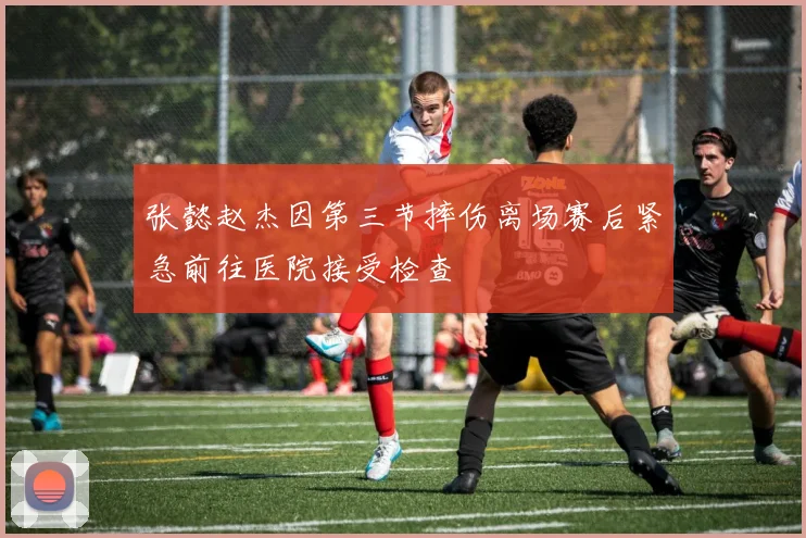 张懿赵杰因第三节摔伤离场赛后紧急前往医院接受检查