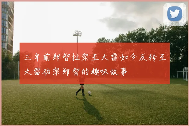 三年前郑智拉架王大雷如今反转王大雷劝架郑智的趣味故事