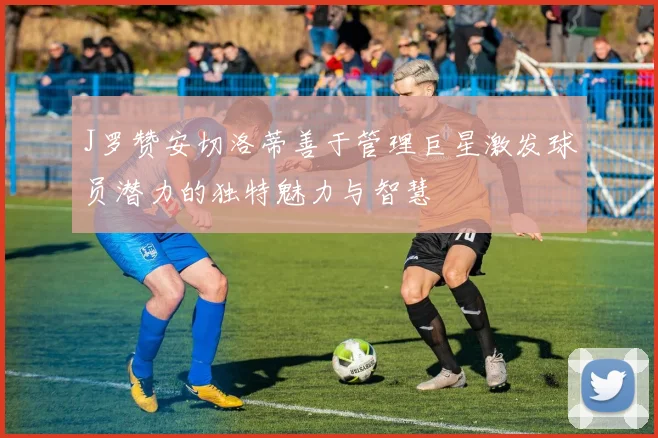 J罗赞安切洛蒂善于管理巨星激发球员潜力的独特魅力与智慧