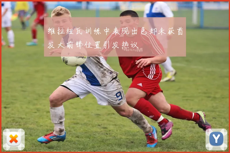 维拉纽瓦训练中表现出色却未获首发大前锋位置引发热议